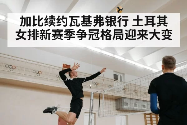 加比续约瓦基弗银行 土耳其女排新赛季争冠格局迎来大变